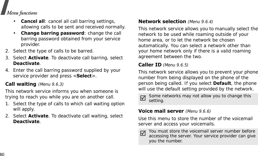 80Menu functions•Cancel all: cancel all call barring settings, allowing calls to be sent and received normally.•Change barring password: change the call barring password obtained from your service provider.2. Select the type of calls to be barred. 3. Select Activate. To deactivate call barring, select Deactivate.4. Enter the call barring password supplied by your service provider and press &lt;Select&gt;.Call waiting(Menu 9.6.3)This network service informs you when someone is trying to reach you while you are on another call.1. Select the type of calls to which call waiting option will apply.2. Select Activate. To deactivate call waiting, select Deactivate. Network selection (Menu 9.6.4)This network service allows you to manually select the network to be used while roaming outside of your home area, or to let the network be chosen automatically. You can select a network other than your home network only if there is a valid roaming agreement between the two.Caller ID (Menu 9.6.5)This network service allows you to prevent your phone number from being displayed on the phone of the person being called. If you select Default, the phone will use the default setting provided by the network.Voice mail server (Menu 9.6.6)Use this menu to store the number of the voicemail server and access your voicemails.Some networks may not allow you to change this setting.You must store the voicemail server number before accessing the server. Your service provider can give you the number.