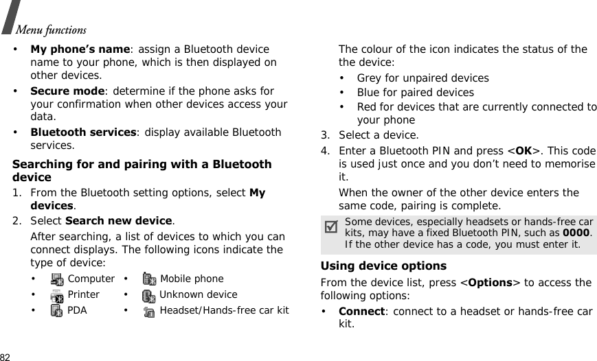 82Menu functions•My phone’s name: assign a Bluetooth device name to your phone, which is then displayed on other devices.•Secure mode: determine if the phone asks for your confirmation when other devices access your data.•Bluetooth services: display available Bluetooth services. Searching for and pairing with a Bluetooth device1. From the Bluetooth setting options, select My devices.2. Select Search new device.After searching, a list of devices to which you can connect displays. The following icons indicate the type of device:The colour of the icon indicates the status of the the device:• Grey for unpaired devices• Blue for paired devices• Red for devices that are currently connected to your phone3. Select a device.4. Enter a Bluetooth PIN and press &lt;OK&gt;. This code is used just once and you don’t need to memorise it.When the owner of the other device enters the same code, pairing is complete.Using device optionsFrom the device list, press &lt;Options&gt; to access the following options: •Connect: connect to a headset or hands-free car kit.• Computer• Mobile phone•  Printer •  Unknown device•  PDA •  Headset/Hands-free car kitSome devices, especially headsets or hands-free car kits, may have a fixed Bluetooth PIN, such as 0000. If the other device has a code, you must enter it.
