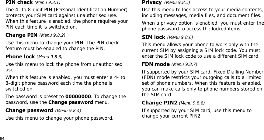 84PIN check (Menu 9.8.1)The 4- to 8-digit PIN (Personal Identification Number) protects your SIM card against unauthorised use. When this feature is enabled, the phone requires your PIN each time it is switched on.Change PIN(Menu 9.8.2)Use this menu to change your PIN. The PIN check feature must be enabled to change the PIN.Phone lock (Menu 9.8.3)Use this menu to lock the phone from unauthorised use. When this feature is enabled, you must enter a 4- to 8-digit phone password each time the phone is switched on.The password is preset to 00000000. To change the password, use the Change password menu.Change password(Menu 9.8.4)Use this menu to change your phone password. Privacy(Menu 9.8.5)Use this menu to lock access to your media contents, including messages, media files, and document files.When a privacy option is enabled, you must enter the phone password to access the locked items. SIM lock(Menu 9.8.6)This menu allows your phone to work only with the current SIM by assigning a SIM lock code. You must enter the SIM lock code to use a different SIM card.FDN mode (Menu 9.8.7) If supported by your SIM card, Fixed Dialling Number (FDN) mode restricts your outgoing calls to a limited set of phone numbers. When this feature is enabled, you can make calls only to phone numbers stored on the SIM card.Change PIN2 (Menu 9.8.8)If supported by your SIM card, use this menu to change your current PIN2. 