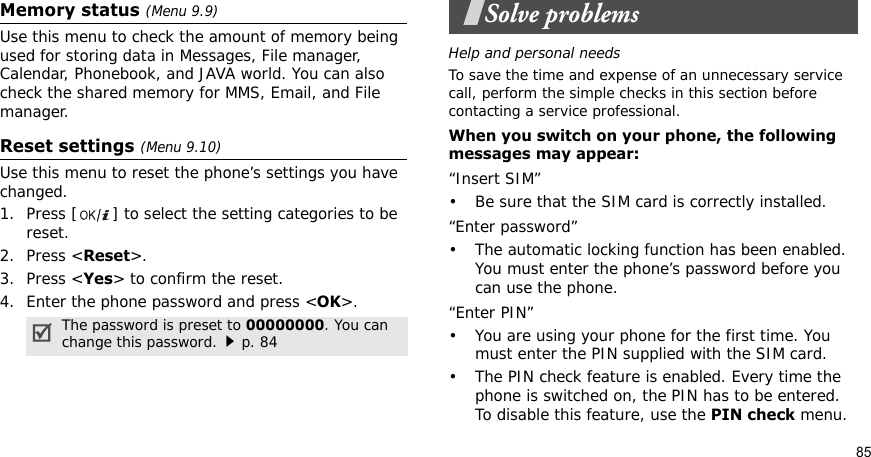 85Memory status (Menu 9.9)Use this menu to check the amount of memory being used for storing data in Messages, File manager, Calendar, Phonebook, and JAVA world. You can also check the shared memory for MMS, Email, and File manager.Reset settings (Menu 9.10) Use this menu to reset the phone’s settings you have changed.1. Press [ ] to select the setting categories to be reset. 2. Press &lt;Reset&gt;.3. Press &lt;Yes&gt; to confirm the reset.4. Enter the phone password and press &lt;OK&gt;.Solve problemsHelp and personal needsTo save the time and expense of an unnecessary service call, perform the simple checks in this section before contacting a service professional.When you switch on your phone, the following messages may appear:“Insert SIM”• Be sure that the SIM card is correctly installed.“Enter password”• The automatic locking function has been enabled. You must enter the phone’s password before you can use the phone.“Enter PIN”• You are using your phone for the first time. You must enter the PIN supplied with the SIM card.• The PIN check feature is enabled. Every time the phone is switched on, the PIN has to be entered. To disable this feature, use the PIN check menu.The password is preset to 00000000. You can change this password.p. 84