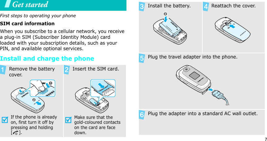 7Get startedFirst steps to operating your phoneSIM card informationWhen you subscribe to a cellular network, you receive a plug-in SIM (Subscriber Identity Module) card loaded with your subscription details, such as your PIN, and available optional services.Install and charge the phoneRemove the battery cover.If the phone is already on, first turn it off by pressing and holding []. Insert the SIM card.Make sure that the gold-coloured contacts on the card are face down.Install the battery. Reattach the cover.Plug the travel adapter into the phone.Plug the adapter into a standard AC wall outlet.