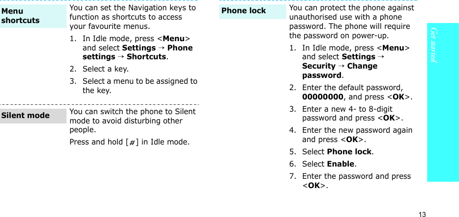 13Get startedYou can set the Navigation keys to function as shortcuts to access your favourite menus.1. In Idle mode, press &lt;Menu&gt; and select Settings → Phone settings → Shortcuts.2. Select a key.3. Select a menu to be assigned to the key.You can switch the phone to Silent mode to avoid disturbing other people.Press and hold [ ] in Idle mode.Menu shortcutsSilent modeYou can protect the phone against unauthorised use with a phone password. The phone will require the password on power-up.1. In Idle mode, press &lt;Menu&gt; and select Settings → Security → Change password.2. Enter the default password, 00000000, and press &lt;OK&gt;.3. Enter a new 4- to 8-digit password and press &lt;OK&gt;.4. Enter the new password again and press &lt;OK&gt;.5. Select Phone lock.6. Select Enable.7. Enter the password and press &lt;OK&gt;.Phone lock