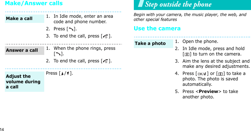 14Make/Answer callsStep outside the phoneBegin with your camera, the music player, the web, and other special featuresUse the camera1. In Idle mode, enter an area code and phone number.2. Press [ ].3. To end the call, press [ ].1. When the phone rings, press [].2. To end the call, press [ ].Press [ / ].Make a callAnswer a callAdjust the volume during a call1. Open the phone.2. In Idle mode, press and hold [ ] to turn on the camera.3. Aim the lens at the subject and make any desired adjustments.4. Press [ ] or [ ] to take a photo. The photo is saved automatically.5. Press &lt;Preview&gt; to take another photo.Take a photo