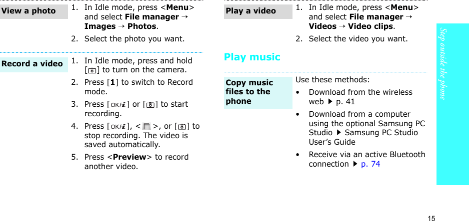 15Step outside the phonePlay music1. In Idle mode, press &lt;Menu&gt; and select File manager → Images → Photos.2. Select the photo you want.1. In Idle mode, press and hold [] to turn on the camera.2. Press [1] to switch to Record mode.3. Press [ ] or [] to start recording.4. Press [ ], &lt; &gt;, or [] to stop recording. The video is saved automatically.5. Press &lt;Preview&gt; to record another video.View a photoRecord a video1. In Idle mode, press &lt;Menu&gt; and select File manager → Videos → Video clips.2. Select the video you want.Use these methods:• Download from the wireless webp. 41• Download from a computer using the optional Samsung PC StudioSamsung PC Studio User’s Guide• Receive via an active Bluetooth connectionp. 74Play a videoCopy music files to the phone