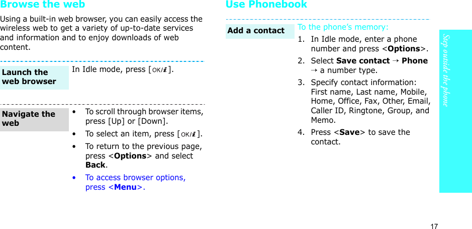 17Step outside the phoneBrowse the webUsing a built-in web browser, you can easily access the wireless web to get a variety of up-to-date services and information and to enjoy downloads of web content.Use PhonebookIn Idle mode, press [ ].• To scroll through browser items, press [Up] or [Down]. • To select an item, press [ ].• To return to the previous page, press &lt;Options&gt; and select Back.• To access browser options, press &lt;Menu&gt;.Launch the web browserNavigate the webTo the phone’s memory:1. In Idle mode, enter a phone number and press &lt;Options&gt;.2. Select Save contact → Phone → a number type.3. Specify contact information: First name, Last name, Mobile, Home, Office, Fax, Other, Email, Caller ID, Ringtone, Group, and Memo.4. Press &lt;Save&gt; to save the contact.Add a contact