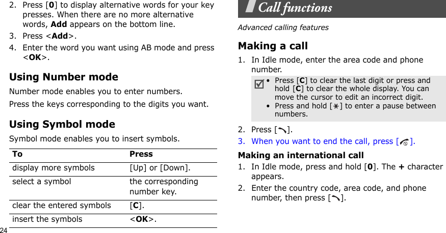 242. Press [0] to display alternative words for your key presses. When there are no more alternative words, Add appears on the bottom line. 3. Press &lt;Add&gt;.4. Enter the word you want using AB mode and press &lt;OK&gt;.Using Number modeNumber mode enables you to enter numbers. Press the keys corresponding to the digits you want.Using Symbol modeSymbol mode enables you to insert symbols.Call functionsAdvanced calling featuresMaking a call1. In Idle mode, enter the area code and phone number.2. Press [ ].3. When you want to end the call, press [ ].Making an international call1. In Idle mode, press and hold [0]. The + character appears.2. Enter the country code, area code, and phone number, then press [ ].To Pressdisplay more symbols [Up] or [Down]. select a symbol the corresponding number key.clear the entered symbols [C]. insert the symbols &lt;OK&gt;.•  Press [C] to clear the last digit or press and hold [C] to clear the whole display. You can move the cursor to edit an incorrect digit.•  Press and hold [ ] to enter a pause between numbers.