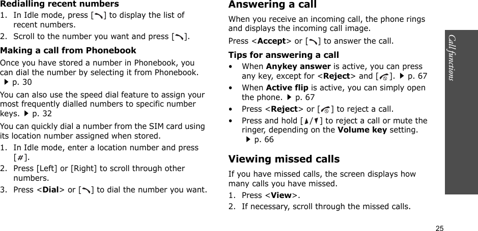 25Call functions    Redialling recent numbers1. In Idle mode, press [ ] to display the list of recent numbers.2. Scroll to the number you want and press [ ].Making a call from PhonebookOnce you have stored a number in Phonebook, you can dial the number by selecting it from Phonebook.p. 30You can also use the speed dial feature to assign your most frequently dialled numbers to specific number keys.p. 32You can quickly dial a number from the SIM card using its location number assigned when stored.1. In Idle mode, enter a location number and press [].2. Press [Left] or [Right] to scroll through other numbers.3. Press &lt;Dial&gt; or [ ] to dial the number you want.Answering a callWhen you receive an incoming call, the phone rings and displays the incoming call image. Press &lt;Accept&gt; or [ ] to answer the call.Tips for answering a call• When Anykey answer is active, you can press any key, except for &lt;Reject&gt; and [ ].p. 67• When Active flip is active, you can simply open the phone.p. 67• Press &lt;Reject&gt; or [ ] to reject a call.• Press and hold [ / ] to reject a call or mute the ringer, depending on the Volume key setting.p. 66Viewing missed callsIf you have missed calls, the screen displays how many calls you have missed.1. Press &lt;View&gt;.2. If necessary, scroll through the missed calls.