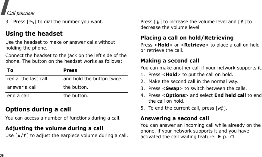 26Call functions3. Press [ ] to dial the number you want.Using the headsetUse the headset to make or answer calls without holding the phone. Connect the headset to the jack on the left side of the phone. The button on the headset works as follows:Options during a callYou can access a number of functions during a call.Adjusting the volume during a callUse [ / ] to adjust the earpiece volume during a call.Press [ ] to increase the volume level and [ ] to decrease the volume level.Placing a call on hold/RetrievingPress &lt;Hold&gt; or &lt;Retrieve&gt; to place a call on hold or retrieve the call.Making a second callYou can make another call if your network supports it.1. Press &lt;Hold&gt; to put the call on hold.2. Make the second call in the normal way.3. Press &lt;Swap&gt; to switch between the calls.4. Press &lt;Options&gt; and select End held call to end the call on hold.5. To end the current call, press [ ].Answering a second callYou can answer an incoming call while already on the phone, if your network supports it and you have activated the call waiting feature.p. 71 To Pressredial the last call and hold the button twice.answer a call the button.end a call the button.