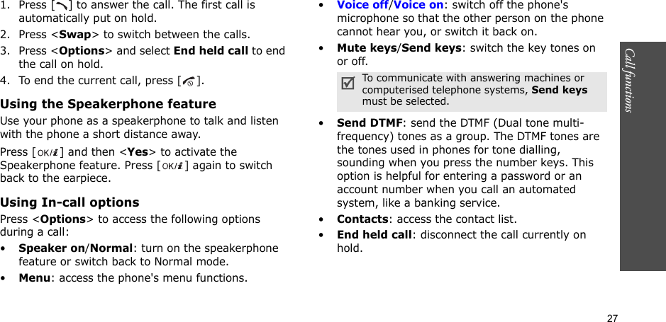27Call functions    1. Press [ ] to answer the call. The first call is automatically put on hold.2. Press &lt;Swap&gt; to switch between the calls.3. Press &lt;Options&gt; and select End held call to end the call on hold.4. To end the current call, press [ ].Using the Speakerphone featureUse your phone as a speakerphone to talk and listen with the phone a short distance away.Press [ ] and then &lt;Yes&gt; to activate the Speakerphone feature. Press [ ] again to switch back to the earpiece.Using In-call optionsPress &lt;Options&gt; to access the following options during a call:•Speaker on/Normal: turn on the speakerphone feature or switch back to Normal mode.•Menu: access the phone&apos;s menu functions.•Voice off/Voice on: switch off the phone&apos;s microphone so that the other person on the phone cannot hear you, or switch it back on.•Mute keys/Send keys: switch the key tones on or off.•Send DTMF: send the DTMF (Dual tone multi-frequency) tones as a group. The DTMF tones are the tones used in phones for tone dialling, sounding when you press the number keys. This option is helpful for entering a password or an account number when you call an automated system, like a banking service.•Contacts: access the contact list.•End held call: disconnect the call currently on hold.To communicate with answering machines or computerised telephone systems, Send keys must be selected.