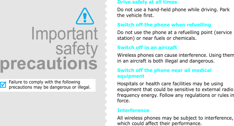 Drive safely at all timesDo not use a hand-held phone while driving. Park the vehicle first. Switch off the phone when refuellingDo not use the phone at a refuelling point (service station) or near fuels or chemicals.Switch off in an aircraftWireless phones can cause interference. Using them in an aircraft is both illegal and dangerous.Switch off the phone near all medical equipmentHospitals or health care facilities may be using equipment that could be sensitive to external radio frequency energy. Follow any regulations or rules in force.InterferenceAll wireless phones may be subject to interference, which could affect their performance.ImportantsafetyprecautionsFailure to comply with the following precautions may be dangerous or illegal.