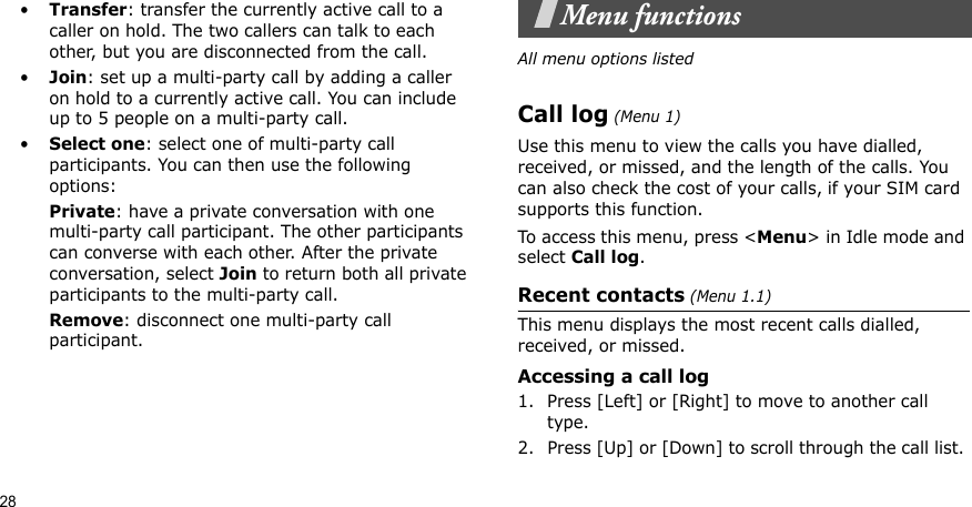 28•Transfer: transfer the currently active call to a caller on hold. The two callers can talk to each other, but you are disconnected from the call.•Join: set up a multi-party call by adding a caller on hold to a currently active call. You can include up to 5 people on a multi-party call.•Select one: select one of multi-party call participants. You can then use the following options:Private: have a private conversation with one multi-party call participant. The other participants can converse with each other. After the private conversation, select Join to return both all private participants to the multi-party call.Remove: disconnect one multi-party call participant.Menu functionsAll menu options listedCall log (Menu 1)Use this menu to view the calls you have dialled, received, or missed, and the length of the calls. You can also check the cost of your calls, if your SIM card supports this function.To access this menu, press &lt;Menu&gt; in Idle mode and select Call log.Recent contacts (Menu 1.1)This menu displays the most recent calls dialled, received, or missed. Accessing a call log1. Press [Left] or [Right] to move to another call type.2. Press [Up] or [Down] to scroll through the call list. 