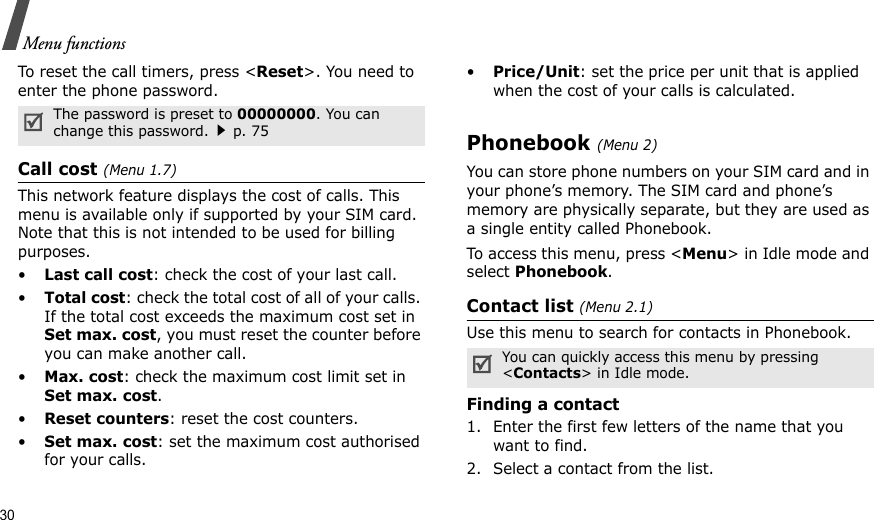 30Menu functionsTo reset the call timers, press &lt;Reset&gt;. You need to enter the phone password.Call cost (Menu 1.7) This network feature displays the cost of calls. This menu is available only if supported by your SIM card. Note that this is not intended to be used for billing purposes.•Last call cost: check the cost of your last call.•Total cost: check the total cost of all of your calls. If the total cost exceeds the maximum cost set in Set max. cost, you must reset the counter before you can make another call.•Max. cost: check the maximum cost limit set in Set max. cost.•Reset counters: reset the cost counters.•Set max. cost: set the maximum cost authorised for your calls.•Price/Unit: set the price per unit that is applied when the cost of your calls is calculated.Phonebook (Menu 2)You can store phone numbers on your SIM card and in your phone’s memory. The SIM card and phone’s memory are physically separate, but they are used as a single entity called Phonebook.To access this menu, press &lt;Menu&gt; in Idle mode and select Phonebook.Contact list (Menu 2.1)Use this menu to search for contacts in Phonebook.Finding a contact1. Enter the first few letters of the name that you want to find.2. Select a contact from the list.The password is preset to 00000000. You can change this password.p. 75You can quickly access this menu by pressing &lt;Contacts&gt; in Idle mode.