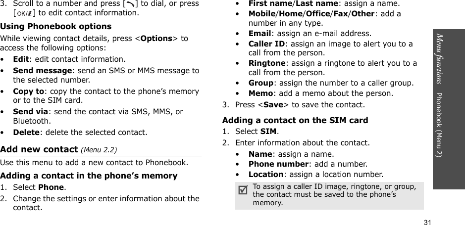 31Menu functions    Phonebook (Menu 2)3. Scroll to a number and press [ ] to dial, or press [ ] to edit contact information.Using Phonebook optionsWhile viewing contact details, press &lt;Options&gt; to access the following options:•Edit: edit contact information.•Send message: send an SMS or MMS message to the selected number.•Copy to: copy the contact to the phone’s memory or to the SIM card.•Send via: send the contact via SMS, MMS, or Bluetooth. •Delete: delete the selected contact.Add new contact (Menu 2.2)Use this menu to add a new contact to Phonebook.Adding a contact in the phone’s memory1. Select Phone.2. Change the settings or enter information about the contact.•First name/Last name: assign a name.•Mobile/Home/Office/Fax/Other: add a number in any type.•Email: assign an e-mail address.•Caller ID: assign an image to alert you to a call from the person.•Ringtone: assign a ringtone to alert you to a call from the person.•Group: assign the number to a caller group.•Memo: add a memo about the person.3. Press &lt;Save&gt; to save the contact.Adding a contact on the SIM card1. Select SIM.2. Enter information about the contact.•Name: assign a name.•Phone number: add a number.•Location: assign a location number.To assign a caller ID image, ringtone, or group, the contact must be saved to the phone’s memory.