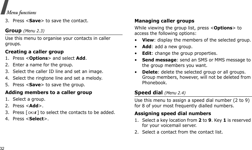 32Menu functions3. Press &lt;Save&gt; to save the contact.Group (Menu 2.3)Use this menu to organise your contacts in caller groups.Creating a caller group1. Press &lt;Options&gt; and select Add.2. Enter a name for the group.3. Select the caller ID line and set an image.4. Select the ringtone line and set a melody.5. Press &lt;Save&gt; to save the group.Adding members to a caller group1. Select a group.2. Press &lt;Add&gt;.3. Press [ ] to select the contacts to be added.4. Press &lt;Select&gt;.Managing caller groupsWhile viewing the group list, press &lt;Options&gt; to access the following options:•View: display the members of the selected group.•Add: add a new group.•Edit: change the group properties.•Send message: send an SMS or MMS message to the group members you want.•Delete: delete the selected group or all groups. Group members, however, will not be deleted from Phonebook.Speed dial (Menu 2.4)Use this menu to assign a speed dial number (2 to 9) for 8 of your most frequently dialled numbers.Assigning speed dial numbers1. Select a key location from 2 to 9. Key 1 is reserved for your voicemail server.2. Select a contact from the contact list.