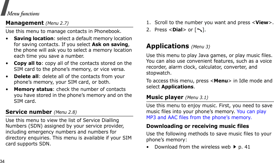 34Menu functionsManagement (Menu 2.7)Use this menu to manage contacts in Phonebook.•Saving location: select a default memory location for saving contacts. If you select Ask on saving, the phone will ask you to select a memory location each time you save a number.•Copy all to: copy all of the contacts stored on the SIM card to the phone’s memory, or vice versa.•Delete all: delete all of the contacts from your phone’s memory, your SIM card, or both.•Memory status: check the number of contacts you have stored in the phone’s memory and on the SIM card.Service number (Menu 2.8)Use this menu to view the list of Service Dialling Numbers (SDN) assigned by your service provider, including emergency numbers and numbers for directory enquiries. This menu is available if your SIM card supports SDN.1. Scroll to the number you want and press &lt;View&gt;.2. Press &lt;Dial&gt; or [ ].Applications (Menu 3)Use this menu to play Java games, or play music files. You can also use convenient features, such as a voice recorder, alarm clock, calculator, converter, and stopwatch.To access this menu, press &lt;Menu&gt; in Idle mode and select Applications.Music player (Menu 3.1)Use this menu to enjoy music. First, you need to save music files into your phone’s memory. You can play MP3 and AAC files from the phone’s memory. Downloading or receiving music filesUse the following methods to save music files to your phone’s memory:• Download from the wireless webp. 41