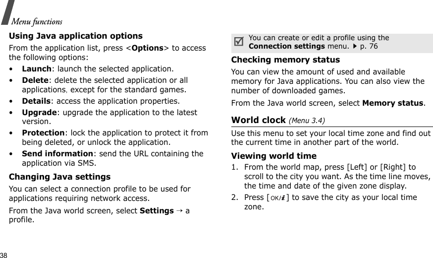 38Menu functionsUsing Java application optionsFrom the application list, press &lt;Options&gt; to access the following options:•Launch: launch the selected application.•Delete: delete the selected application or all applications, except for the standard games.•Details: access the application properties.•Upgrade: upgrade the application to the latest version.•Protection: lock the application to protect it from being deleted, or unlock the application.•Send information: send the URL containing the application via SMS.Changing Java settingsYou can select a connection profile to be used for applications requiring network access.From the Java world screen, select Settings → a profile.Checking memory statusYou can view the amount of used and available memory for Java applications. You can also view the number of downloaded games.From the Java world screen, select Memory status.World clock (Menu 3.4)Use this menu to set your local time zone and find out the current time in another part of the world. Viewing world time1. From the world map, press [Left] or [Right] to scroll to the city you want. As the time line moves, the time and date of the given zone display.2. Press [ ] to save the city as your local time zone.You can create or edit a profile using the Connection settings menu.p. 76