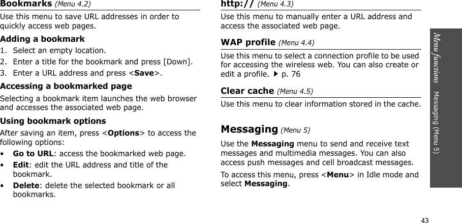 43Menu functions    Messaging (Menu 5)Bookmarks (Menu 4.2)Use this menu to save URL addresses in order to quickly access web pages.Adding a bookmark1. Select an empty location.2. Enter a title for the bookmark and press [Down].3. Enter a URL address and press &lt;Save&gt;.Accessing a bookmarked pageSelecting a bookmark item launches the web browser and accesses the associated web page.Using bookmark optionsAfter saving an item, press &lt;Options&gt; to access the following options:•Go to URL: access the bookmarked web page.•Edit: edit the URL address and title of the bookmark.•Delete: delete the selected bookmark or all bookmarks.http:// (Menu 4.3)Use this menu to manually enter a URL address and access the associated web page.WAP profile (Menu 4.4)Use this menu to select a connection profile to be used for accessing the wireless web. You can also create or edit a profile.p. 76Clear cache (Menu 4.5)Use this menu to clear information stored in the cache.Messaging (Menu 5)Use the Messaging menu to send and receive text messages and multimedia messages. You can also access push messages and cell broadcast messages.To access this menu, press &lt;Menu&gt; in Idle mode and select Messaging.