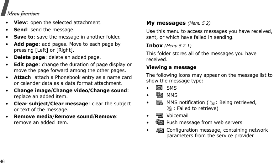 46Menu functions•View: open the selected attachment.•Send: send the message.•Save to: save the message in another folder.•Add page: add pages. Move to each page by pressing [Left] or [Right].•Delete page: delete an added page.•Edit page: change the duration of page display or move the page forward among the other pages.•Attach: attach a Phonebook entry as a name card or calender data as a data format attachment.•Change image/Change video/Change sound: replace an added item.•Clear subject/Clear message: clear the subject or text of the message.•Remove media/Remove sound/Remove: remove an added item.My messages (Menu 5.2)Use this menu to access messages you have received, sent, or which have failed in sending.Inbox (Menu 5.2.1)This folder stores all of the messages you have received.Viewing a messageThe following icons may appear on the message list to show the message type: • SMS•  MMS•  MMS notification ( : Being retrieved, : Failed to retrieve)• Voicemail•  Push message from web servers•  Configuration message, containing network parameters from the service provider