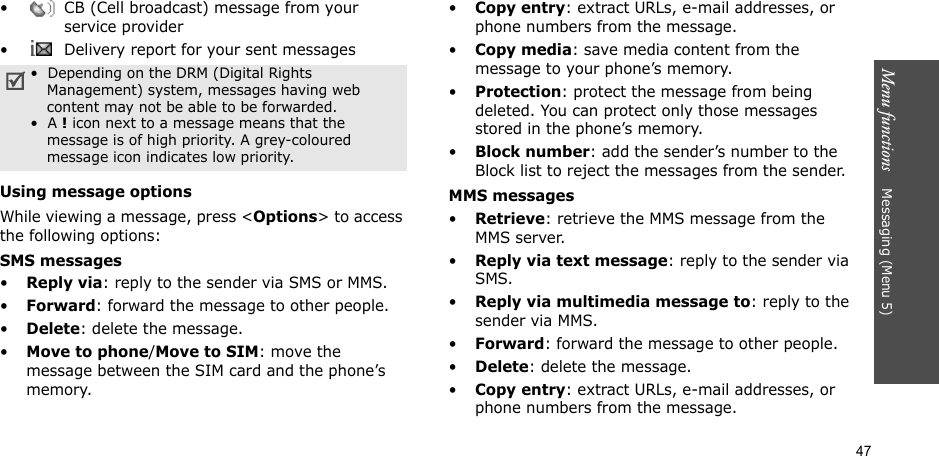 47Menu functions    Messaging (Menu 5)•  CB (Cell broadcast) message from your service provider•  Delivery report for your sent messagesUsing message optionsWhile viewing a message, press &lt;Options&gt; to access the following options:SMS messages•Reply via: reply to the sender via SMS or MMS. •Forward: forward the message to other people.•Delete: delete the message.•Move to phone/Move to SIM: move the message between the SIM card and the phone’s memory.•Copy entry: extract URLs, e-mail addresses, or phone numbers from the message.•Copy media: save media content from the message to your phone’s memory.•Protection: protect the message from being deleted. You can protect only those messages stored in the phone’s memory.•Block number: add the sender’s number to the Block list to reject the messages from the sender.MMS messages•Retrieve: retrieve the MMS message from the MMS server.•Reply via text message: reply to the sender via SMS.•Reply via multimedia message to: reply to the sender via MMS.•Forward: forward the message to other people. •Delete: delete the message.•Copy entry: extract URLs, e-mail addresses, or phone numbers from the message.•  Depending on the DRM (Digital Rights Management) system, messages having web content may not be able to be forwarded. •  A ! icon next to a message means that the message is of high priority. A grey-coloured message icon indicates low priority.