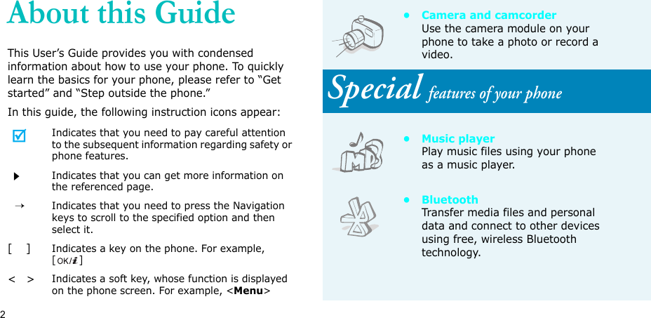 2About this GuideThis User’s Guide provides you with condensed information about how to use your phone. To quickly learn the basics for your phone, please refer to “Get started” and “Step outside the phone.”In this guide, the following instruction icons appear:Indicates that you need to pay careful attention to the subsequent information regarding safety or phone features.Indicates that you can get more information on the referenced page.  →Indicates that you need to press the Navigation keys to scroll to the specified option and then select it.[    ]Indicates a key on the phone. For example, []&lt;   &gt;Indicates a soft key, whose function is displayed on the phone screen. For example, &lt;Menu&gt;• Camera and camcorderUse the camera module on your phone to take a photo or record a video.Special features of your phone•Music playerPlay music files using your phone as a music player.•BluetoothTransfer media files and personal data and connect to other devices using free, wireless Bluetooth technology. 