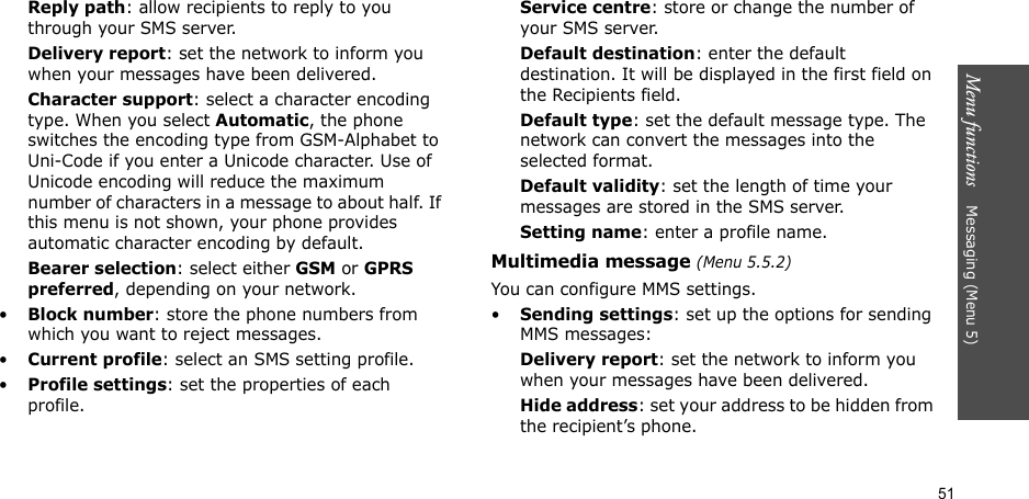 51Menu functions    Messaging (Menu 5)Reply path: allow recipients to reply to you through your SMS server. Delivery report: set the network to inform you when your messages have been delivered. Character support: select a character encoding type. When you select Automatic, the phone switches the encoding type from GSM-Alphabet to Uni-Code if you enter a Unicode character. Use of Unicode encoding will reduce the maximum number of characters in a message to about half. If this menu is not shown, your phone provides automatic character encoding by default.Bearer selection: select either GSM or GPRS preferred, depending on your network.•Block number: store the phone numbers from which you want to reject messages.•Current profile: select an SMS setting profile.•Profile settings: set the properties of each profile.Service centre: store or change the number of your SMS server. Default destination: enter the default destination. It will be displayed in the first field on the Recipients field.Default type: set the default message type. The network can convert the messages into the selected format.Default validity: set the length of time your messages are stored in the SMS server.Setting name: enter a profile name.Multimedia message (Menu 5.5.2)You can configure MMS settings.•Sending settings: set up the options for sending MMS messages:Delivery report: set the network to inform you when your messages have been delivered.Hide address: set your address to be hidden from the recipient’s phone.