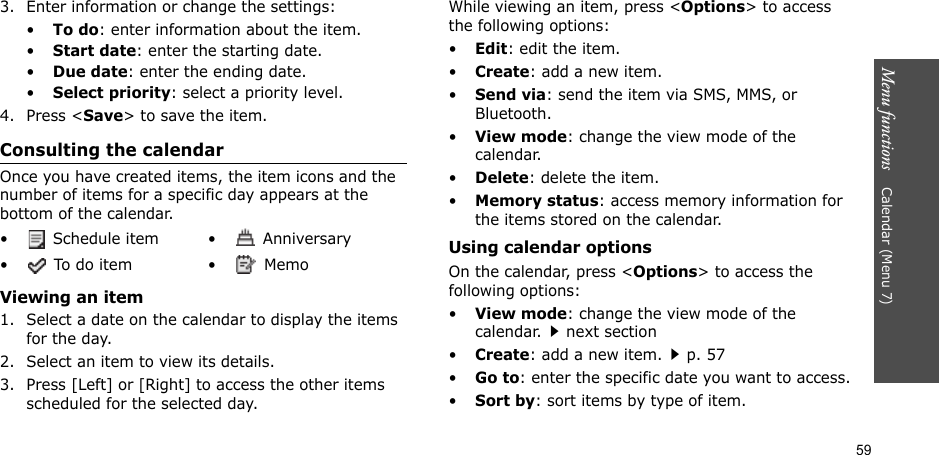 59Menu functions    Calendar (Menu 7)3. Enter information or change the settings:•To do: enter information about the item.•Start date: enter the starting date.•Due date: enter the ending date.•Select priority: select a priority level.4. Press &lt;Save&gt; to save the item.Consulting the calendarOnce you have created items, the item icons and the number of items for a specific day appears at the bottom of the calendar.Viewing an item1. Select a date on the calendar to display the items for the day. 2. Select an item to view its details.3. Press [Left] or [Right] to access the other items scheduled for the selected day.While viewing an item, press &lt;Options&gt; to access the following options:•Edit: edit the item.•Create: add a new item.•Send via: send the item via SMS, MMS, or Bluetooth.•View mode: change the view mode of the calendar.•Delete: delete the item.•Memory status: access memory information for the items stored on the calendar.Using calendar optionsOn the calendar, press &lt;Options&gt; to access the following options:•View mode: change the view mode of the calendar.next section•Create: add a new item.p. 57•Go to: enter the specific date you want to access.•Sort by: sort items by type of item.•  Schedule item •  Anniversary• To do item •  Memo