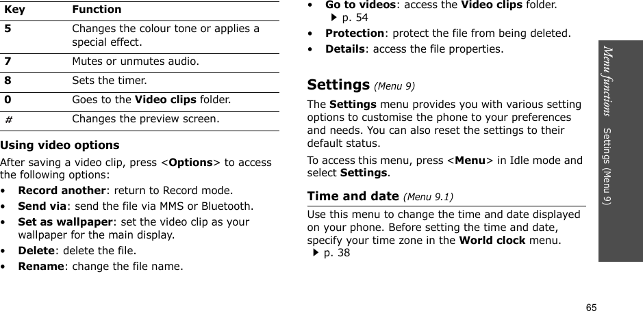 65Menu functions    Settings (Menu 9)Using video optionsAfter saving a video clip, press &lt;Options&gt; to access the following options:•Record another: return to Record mode.•Send via: send the file via MMS or Bluetooth.•Set as wallpaper: set the video clip as your wallpaper for the main display.•Delete: delete the file.•Rename: change the file name.•Go to videos: access the Video clips folder.p. 54•Protection: protect the file from being deleted.•Details: access the file properties.Settings (Menu 9)The Settings menu provides you with various setting options to customise the phone to your preferences and needs. You can also reset the settings to their default status.To access this menu, press &lt;Menu&gt; in Idle mode and select Settings.Time and date (Menu 9.1)Use this menu to change the time and date displayed on your phone. Before setting the time and date, specify your time zone in the World clock menu. p. 385Changes the colour tone or applies a special effect.7Mutes or unmutes audio.8Sets the timer.0Goes to the Video clips folder.Changes the preview screen.Key Function