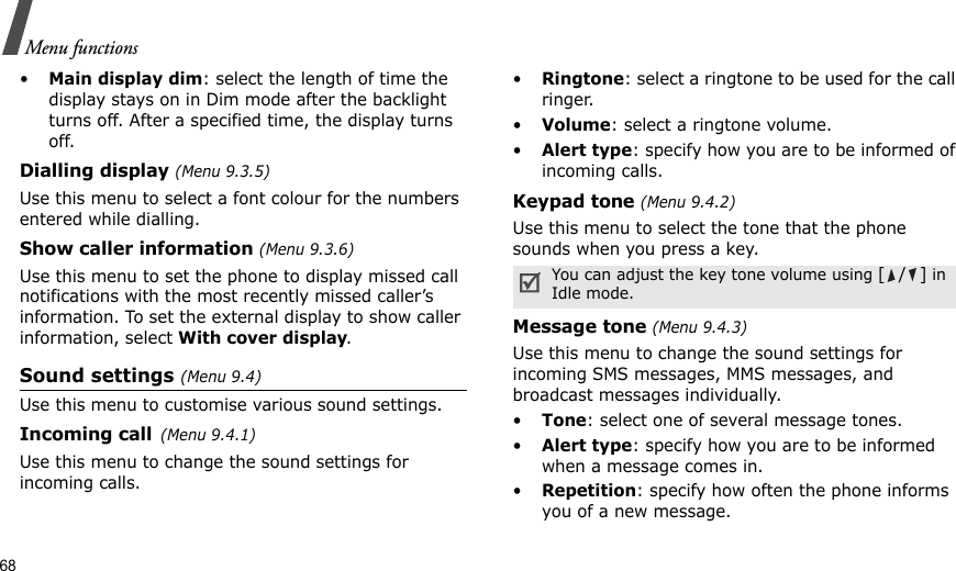 68Menu functions•Main display dim: select the length of time the display stays on in Dim mode after the backlight turns off. After a specified time, the display turns off.Dialling display (Menu 9.3.5) Use this menu to select a font colour for the numbers entered while dialling.Show caller information (Menu 9.3.6)Use this menu to set the phone to display missed call notifications with the most recently missed caller’s information. To set the external display to show caller information, select With cover display.Sound settings (Menu 9.4)Use this menu to customise various sound settings.Incoming call(Menu 9.4.1)Use this menu to change the sound settings for incoming calls.•Ringtone: select a ringtone to be used for the call ringer.•Volume: select a ringtone volume.•Alert type: specify how you are to be informed of incoming calls.Keypad tone (Menu 9.4.2)Use this menu to select the tone that the phone sounds when you press a key. Message tone (Menu 9.4.3) Use this menu to change the sound settings for incoming SMS messages, MMS messages, and broadcast messages individually. •Tone: select one of several message tones. •Alert type: specify how you are to be informed when a message comes in.•Repetition: specify how often the phone informs you of a new message.You can adjust the key tone volume using [/] in Idle mode.