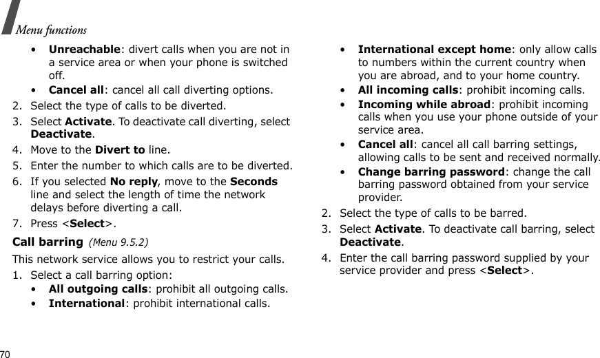 70Menu functions•Unreachable: divert calls when you are not in a service area or when your phone is switched off.•Cancel all: cancel all call diverting options.2. Select the type of calls to be diverted.3. Select Activate. To deactivate call diverting, select Deactivate.4. Move to the Divert to line.5. Enter the number to which calls are to be diverted.6. If you selected No reply, move to the Seconds line and select the length of time the network delays before diverting a call.7. Press &lt;Select&gt;.Call barring(Menu 9.5.2)This network service allows you to restrict your calls.1. Select a call barring option:•All outgoing calls: prohibit all outgoing calls.•International: prohibit international calls.•International except home: only allow calls to numbers within the current country when you are abroad, and to your home country.•All incoming calls: prohibit incoming calls.•Incoming while abroad: prohibit incoming calls when you use your phone outside of your service area.•Cancel all: cancel all call barring settings, allowing calls to be sent and received normally.•Change barring password: change the call barring password obtained from your service provider.2. Select the type of calls to be barred. 3. Select Activate. To deactivate call barring, select Deactivate.4. Enter the call barring password supplied by your service provider and press &lt;Select&gt;.