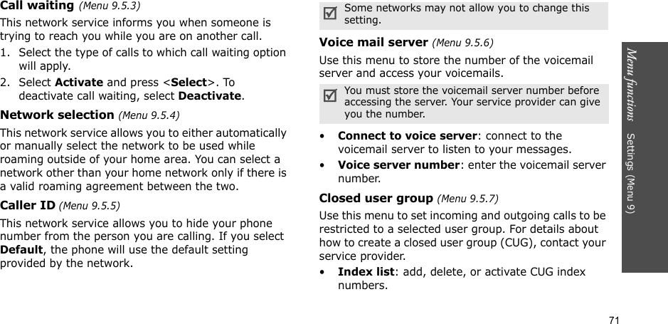 71Menu functions    Settings (Menu 9)Call waiting(Menu 9.5.3)This network service informs you when someone is trying to reach you while you are on another call.1. Select the type of calls to which call waiting option will apply.2. Select Activate and press &lt;Select&gt;. To deactivate call waiting, select Deactivate. Network selection (Menu 9.5.4)This network service allows you to either automatically or manually select the network to be used while roaming outside of your home area. You can select a network other than your home network only if there is a valid roaming agreement between the two.Caller ID (Menu 9.5.5)This network service allows you to hide your phone number from the person you are calling. If you select Default, the phone will use the default setting provided by the network.Voice mail server (Menu 9.5.6)Use this menu to store the number of the voicemail server and access your voicemails.•Connect to voice server: connect to the voicemail server to listen to your messages.•Voice server number: enter the voicemail server number.Closed user group (Menu 9.5.7)Use this menu to set incoming and outgoing calls to be restricted to a selected user group. For details about how to create a closed user group (CUG), contact your service provider.•Index list: add, delete, or activate CUG index numbers. Some networks may not allow you to change this setting.You must store the voicemail server number before accessing the server. Your service provider can give you the number.