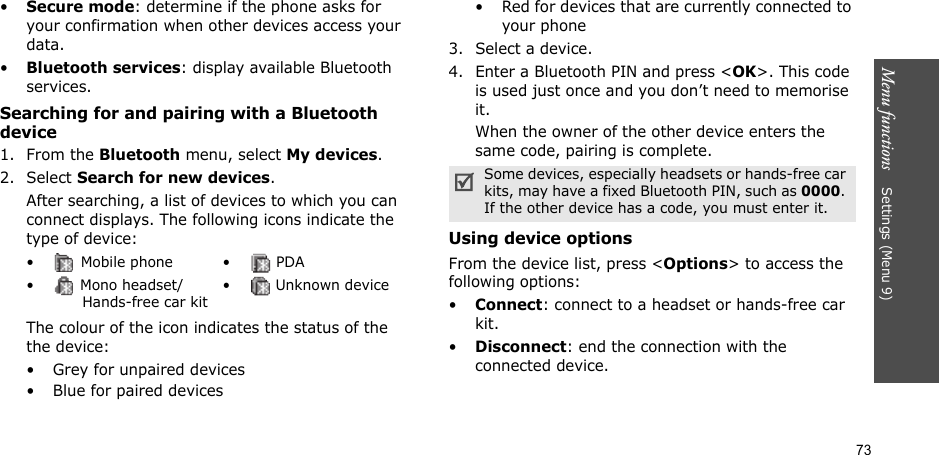 73Menu functions    Settings (Menu 9)•Secure mode: determine if the phone asks for your confirmation when other devices access your data.•Bluetooth services: display available Bluetooth services. Searching for and pairing with a Bluetooth device1. From the Bluetooth menu, select My devices.2. Select Search for new devices.After searching, a list of devices to which you can connect displays. The following icons indicate the type of device:The colour of the icon indicates the status of the the device:• Grey for unpaired devices• Blue for paired devices• Red for devices that are currently connected to your phone3. Select a device.4. Enter a Bluetooth PIN and press &lt;OK&gt;. This code is used just once and you don’t need to memorise it.When the owner of the other device enters the same code, pairing is complete.Using device optionsFrom the device list, press &lt;Options&gt; to access the following options: •Connect: connect to a headset or hands-free car kit.•Disconnect: end the connection with the connected device.•  Mobile phone •  PDA•  Mono headset/       Hands-free car kit•  Unknown deviceSome devices, especially headsets or hands-free car kits, may have a fixed Bluetooth PIN, such as 0000. If the other device has a code, you must enter it.