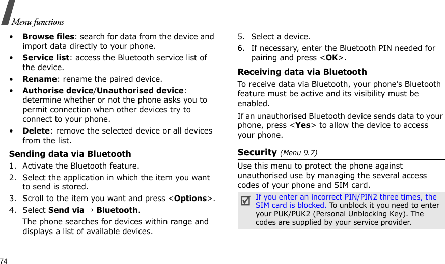 74Menu functions•Browse files: search for data from the device and import data directly to your phone.•Service list: access the Bluetooth service list of the device.•Rename: rename the paired device.•Authorise device/Unauthorised device: determine whether or not the phone asks you to permit connection when other devices try to connect to your phone.•Delete: remove the selected device or all devices from the list.Sending data via Bluetooth1. Activate the Bluetooth feature.2. Select the application in which the item you want to send is stored. 3. Scroll to the item you want and press &lt;Options&gt;.4. Select Send via → Bluetooth.The phone searches for devices within range and displays a list of available devices.5. Select a device.6. If necessary, enter the Bluetooth PIN needed for pairing and press &lt;OK&gt;.Receiving data via BluetoothTo receive data via Bluetooth, your phone’s Bluetooth feature must be active and its visibility must be enabled.If an unauthorised Bluetooth device sends data to your phone, press &lt;Yes&gt; to allow the device to access your phone.Security (Menu 9.7)Use this menu to protect the phone against unauthorised use by managing the several access codes of your phone and SIM card.If you enter an incorrect PIN/PIN2 three times, the SIM card is blocked. To unblock it you need to enter your PUK/PUK2 (Personal Unblocking Key). The codes are supplied by your service provider.