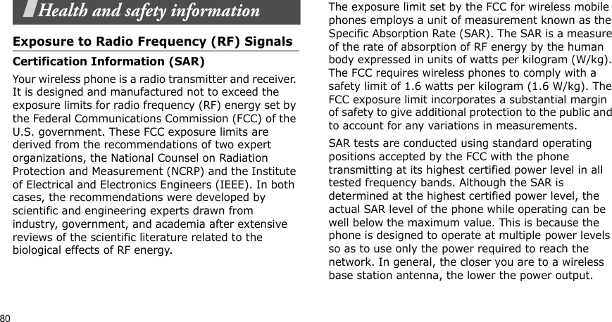 80Health and safety informationExposure to Radio Frequency (RF) SignalsCertification Information (SAR)Your wireless phone is a radio transmitter and receiver. It is designed and manufactured not to exceed the exposure limits for radio frequency (RF) energy set by the Federal Communications Commission (FCC) of the U.S. government. These FCC exposure limits are derived from the recommendations of two expert organizations, the National Counsel on Radiation Protection and Measurement (NCRP) and the Institute of Electrical and Electronics Engineers (IEEE). In both cases, the recommendations were developed by scientific and engineering experts drawn from industry, government, and academia after extensive reviews of the scientific literature related to the biological effects of RF energy.The exposure limit set by the FCC for wireless mobile phones employs a unit of measurement known as the Specific Absorption Rate (SAR). The SAR is a measure of the rate of absorption of RF energy by the human body expressed in units of watts per kilogram (W/kg). The FCC requires wireless phones to comply with a safety limit of 1.6 watts per kilogram (1.6 W/kg). The FCC exposure limit incorporates a substantial margin of safety to give additional protection to the public and to account for any variations in measurements.SAR tests are conducted using standard operating positions accepted by the FCC with the phone transmitting at its highest certified power level in all tested frequency bands. Although the SAR is determined at the highest certified power level, the actual SAR level of the phone while operating can be well below the maximum value. This is because the phone is designed to operate at multiple power levels so as to use only the power required to reach the network. In general, the closer you are to a wireless base station antenna, the lower the power output.