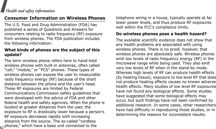 82Health and safety informationConsumer Information on Wireless PhonesThe U.S. Food and Drug Administration (FDA) has published a series of Questions and Answers for consumers relating to radio frequency (RF) exposure from wireless phones. The FDA publication includes the following information:What kinds of phones are the subject of this update?The term wireless phone refers here to hand-held wireless phones with built-in antennas, often called “cell,” “mobile,” or “PCS” phones. These types of wireless phones can expose the user to measurable radio frequency energy (RF) because of the short distance between the phone and the user&apos;s head. These RF exposures are limited by Federal Communications Commission safety guidelines that were developed with the advice of FDA and other federal health and safety agencies. When the phone is located at greater distances from the user, the exposure to RF is drastically lower because a person&apos;s RF exposure decreases rapidly with increasing distance from the source. The so-called “cordless phones,” which have a base unit connected to the telephone wiring in a house, typically operate at far lower power levels, and thus produce RF exposures well within the FCC&apos;s compliance limits.Do wireless phones pose a health hazard?The available scientific evidence does not show that any health problems are associated with using wireless phones. There is no proof, however, that wireless phones are absolutely safe. Wireless phones emit low levels of radio frequency energy (RF) in the microwave range while being used. They also emit very low levels of RF when in the stand-by mode. Whereas high levels of RF can produce health effects (by heating tissue), exposure to low level RF that does not produce heating effects causes no known adverse health effects. Many studies of low level RF exposures have not found any biological effects. Some studies have suggested that some biological effects may occur, but such findings have not been confirmed by additional research. In some cases, other researchers have had difficulty in reproducing those studies, or in determining the reasons for inconsistent results.