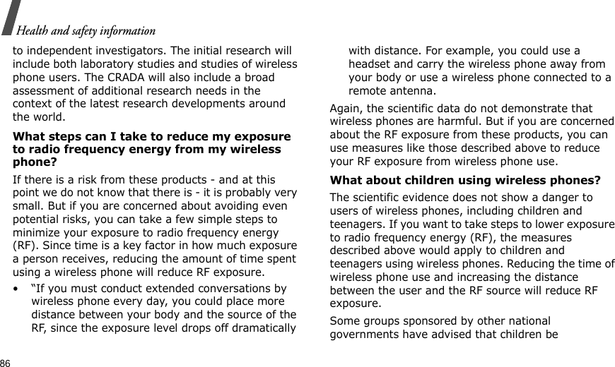 86Health and safety informationto independent investigators. The initial research will include both laboratory studies and studies of wireless phone users. The CRADA will also include a broad assessment of additional research needs in the context of the latest research developments around the world.What steps can I take to reduce my exposure to radio frequency energy from my wireless phone?If there is a risk from these products - and at this point we do not know that there is - it is probably very small. But if you are concerned about avoiding even potential risks, you can take a few simple steps to minimize your exposure to radio frequency energy (RF). Since time is a key factor in how much exposure a person receives, reducing the amount of time spent using a wireless phone will reduce RF exposure.• “If you must conduct extended conversations by wireless phone every day, you could place more distance between your body and the source of the RF, since the exposure level drops off dramatically with distance. For example, you could use a headset and carry the wireless phone away from your body or use a wireless phone connected to a remote antenna.Again, the scientific data do not demonstrate that wireless phones are harmful. But if you are concerned about the RF exposure from these products, you can use measures like those described above to reduce your RF exposure from wireless phone use.What about children using wireless phones?The scientific evidence does not show a danger to users of wireless phones, including children and teenagers. If you want to take steps to lower exposure to radio frequency energy (RF), the measures described above would apply to children and teenagers using wireless phones. Reducing the time of wireless phone use and increasing the distance between the user and the RF source will reduce RF exposure.Some groups sponsored by other national governments have advised that children be 