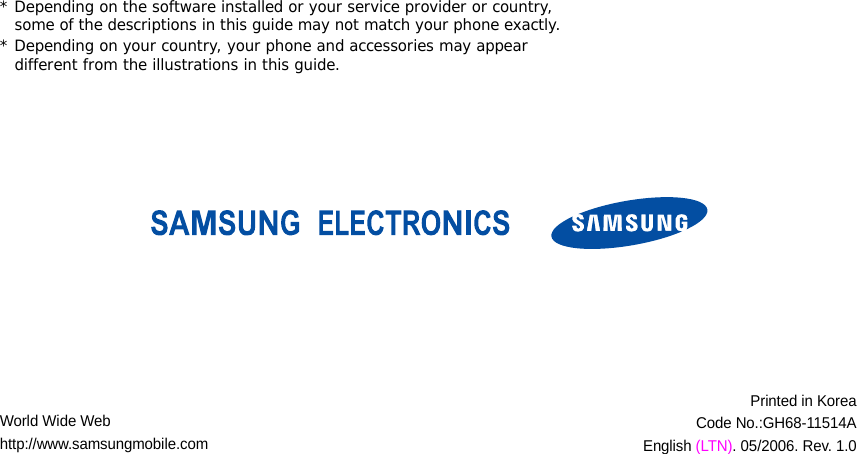 World Wide Webhttp://www.samsungmobile.comPrinted in KoreaCode No.:GH68-11514AEnglish (LTN). 05/2006. Rev. 1.0* Depending on the software installed or your service provider or country, some of the descriptions in this guide may not match your phone exactly.* Depending on your country, your phone and accessories may appear different from the illustrations in this guide.