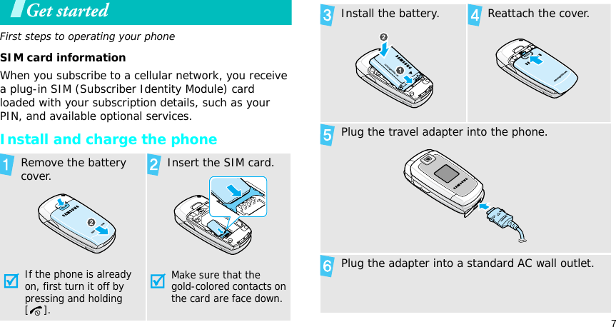 7Get startedFirst steps to operating your phoneSIM card informationWhen you subscribe to a cellular network, you receive a plug-in SIM (Subscriber Identity Module) card loaded with your subscription details, such as your PIN, and available optional services.Install and charge the phoneRemove the battery cover.If the phone is already on, first turn it off by pressing and holding []. Insert the SIM card.Make sure that the gold-colored contacts on the card are face down.Install the battery. Reattach the cover.Plug the travel adapter into the phone.Plug the adapter into a standard AC wall outlet.