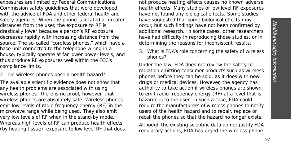 97Health and safety informationexposures are limited by Federal Communications Commission safety guidelines that were developed with the advice of FDA and other federal health and safety agencies. When the phone is located at greater distances from the user, the exposure to RF is drastically lower because a person’s RF exposure decreases rapidly with increasing distance from the source. The so-called “cordless phones,” which have a base unit connected to the telephone wiring in a house, typically operate at far lower power levels, and thus produce RF exposures well within the FCC’s compliance limits.2. Do wireless phones pose a health hazard?The available scientific evidence does not show that any health problems are associated with using wireless phones. There is no proof, however, that wireless phones are absolutely safe. Wireless phones emit low levels of radio frequency energy (RF) in the microwave range while being used. They also emit very low levels of RF when in the stand-by mode. Whereas high levels of RF can produce health effects (by heating tissue), exposure to low level RF that does not produce heating effects causes no known adverse health effects. Many studies of low level RF exposures have not found any biological effects. Some studies have suggested that some biological effects may occur, but such findings have not been confirmed by additional research. In some cases, other researchers have had difficulty in reproducing those studies, or in determining the reasons for inconsistent results.3. What is FDA’s role concerning the safety of wireless phones?Under the law, FDA does not review the safety of radiation emitting consumer products such as wireless phones before they can be sold, as it does with new drugs or medical devices. However, the agency has authority to take action if wireless phones are shown to emit radio frequency energy (RF) at a level that is hazardous to the user. In such a case, FDA could require the manufacturers of wireless phones to notify users of the health hazard and to repair, replace or recall the phones so that the hazard no longer exists.Although the existing scientific data do not justify FDA regulatory actions, FDA has urged the wireless phone 