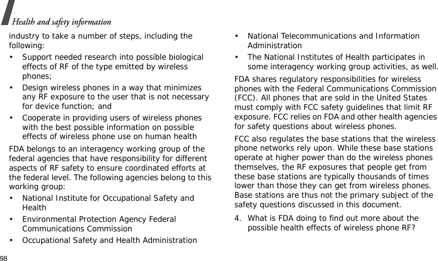 98Health and safety informationindustry to take a number of steps, including the following:• Support needed research into possible biological effects of RF of the type emitted by wireless phones;• Design wireless phones in a way that minimizes any RF exposure to the user that is not necessary for device function; and• Cooperate in providing users of wireless phones with the best possible information on possible effects of wireless phone use on human healthFDA belongs to an interagency working group of the federal agencies that have responsibility for different aspects of RF safety to ensure coordinated efforts at the federal level. The following agencies belong to this working group:• National Institute for Occupational Safety and Health• Environmental Protection Agency Federal Communications Commission• Occupational Safety and Health Administration• National Telecommunications and Information Administration• The National Institutes of Health participates in some interagency working group activities, as well.FDA shares regulatory responsibilities for wireless phones with the Federal Communications Commission (FCC). All phones that are sold in the United States must comply with FCC safety guidelines that limit RF exposure. FCC relies on FDA and other health agencies for safety questions about wireless phones.FCC also regulates the base stations that the wireless phone networks rely upon. While these base stations operate at higher power than do the wireless phones themselves, the RF exposures that people get from these base stations are typically thousands of times lower than those they can get from wireless phones. Base stations are thus not the primary subject of the safety questions discussed in this document.4. What is FDA doing to find out more about the possible health effects of wireless phone RF?