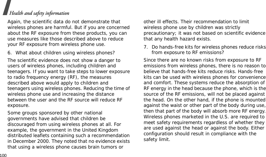 100Health and safety informationAgain, the scientific data do not demonstrate that wireless phones are harmful. But if you are concerned about the RF exposure from these products, you can use measures like those described above to reduce your RF exposure from wireless phone use.6. What about children using wireless phones?The scientific evidence does not show a danger to users of wireless phones, including children and teenagers. If you want to take steps to lower exposure to radio frequency energy (RF), the measures described above would apply to children and teenagers using wireless phones. Reducing the time of wireless phone use and increasing the distance between the user and the RF source will reduce RF exposure.Some groups sponsored by other national governments have advised that children be discouraged from using wireless phones at all. For example, the government in the United Kingdom distributed leaflets containing such a recommendation in December 2000. They noted that no evidence exists that using a wireless phone causes brain tumors or other ill effects. Their recommendation to limit wireless phone use by children was strictly precautionary; it was not based on scientific evidence that any health hazard exists.7. Do hands-free kits for wireless phones reduce risks from exposure to RF emissions?Since there are no known risks from exposure to RF emissions from wireless phones, there is no reason to believe that hands-free kits reduce risks. Hands-free kits can be used with wireless phones for convenience and comfort. These systems reduce the absorption of RF energy in the head because the phone, which is the source of the RF emissions, will not be placed against the head. On the other hand, if the phone is mounted against the waist or other part of the body during use, then that part of the body will absorb more RF energy. Wireless phones marketed in the U.S. are required to meet safety requirements regardless of whether they are used against the head or against the body. Either configuration should result in compliance with the safety limit.