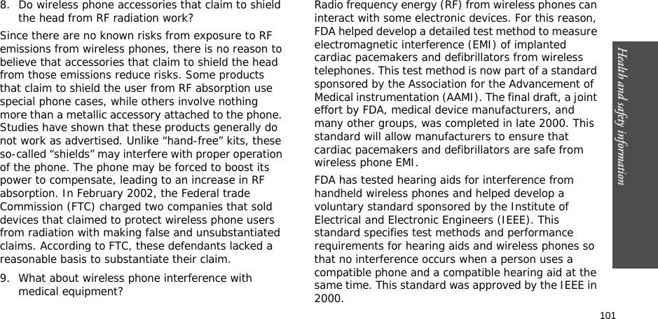 101Health and safety information8. Do wireless phone accessories that claim to shield the head from RF radiation work?Since there are no known risks from exposure to RF emissions from wireless phones, there is no reason to believe that accessories that claim to shield the head from those emissions reduce risks. Some products that claim to shield the user from RF absorption use special phone cases, while others involve nothing more than a metallic accessory attached to the phone. Studies have shown that these products generally do not work as advertised. Unlike “hand-free” kits, these so-called “shields” may interfere with proper operation of the phone. The phone may be forced to boost its power to compensate, leading to an increase in RF absorption. In February 2002, the Federal trade Commission (FTC) charged two companies that sold devices that claimed to protect wireless phone users from radiation with making false and unsubstantiated claims. According to FTC, these defendants lacked a reasonable basis to substantiate their claim.9. What about wireless phone interference with medical equipment?Radio frequency energy (RF) from wireless phones can interact with some electronic devices. For this reason, FDA helped develop a detailed test method to measure electromagnetic interference (EMI) of implanted cardiac pacemakers and defibrillators from wireless telephones. This test method is now part of a standard sponsored by the Association for the Advancement of Medical instrumentation (AAMI). The final draft, a joint effort by FDA, medical device manufacturers, and many other groups, was completed in late 2000. This standard will allow manufacturers to ensure that cardiac pacemakers and defibrillators are safe from wireless phone EMI.FDA has tested hearing aids for interference from handheld wireless phones and helped develop a voluntary standard sponsored by the Institute of Electrical and Electronic Engineers (IEEE). This standard specifies test methods and performance requirements for hearing aids and wireless phones so that no interference occurs when a person uses a compatible phone and a compatible hearing aid at the same time. This standard was approved by the IEEE in 2000.