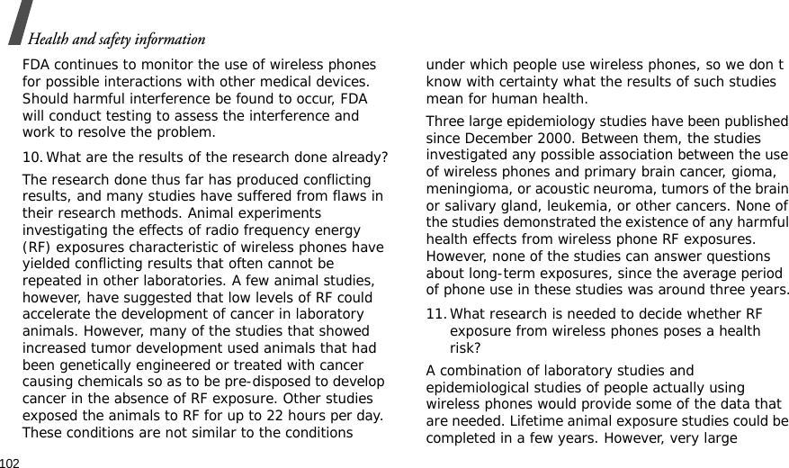 102Health and safety informationFDA continues to monitor the use of wireless phones for possible interactions with other medical devices. Should harmful interference be found to occur, FDA will conduct testing to assess the interference and work to resolve the problem.10.What are the results of the research done already?The research done thus far has produced conflicting results, and many studies have suffered from flaws in their research methods. Animal experiments investigating the effects of radio frequency energy (RF) exposures characteristic of wireless phones have yielded conflicting results that often cannot be repeated in other laboratories. A few animal studies, however, have suggested that low levels of RF could accelerate the development of cancer in laboratory animals. However, many of the studies that showed increased tumor development used animals that had been genetically engineered or treated with cancer causing chemicals so as to be pre-disposed to develop cancer in the absence of RF exposure. Other studies exposed the animals to RF for up to 22 hours per day. These conditions are not similar to the conditions under which people use wireless phones, so we don t know with certainty what the results of such studies mean for human health.Three large epidemiology studies have been published since December 2000. Between them, the studies investigated any possible association between the use of wireless phones and primary brain cancer, gioma, meningioma, or acoustic neuroma, tumors of the brain or salivary gland, leukemia, or other cancers. None of the studies demonstrated the existence of any harmful health effects from wireless phone RF exposures. However, none of the studies can answer questions about long-term exposures, since the average period of phone use in these studies was around three years.11.What research is needed to decide whether RF exposure from wireless phones poses a health risk?A combination of laboratory studies and epidemiological studies of people actually using wireless phones would provide some of the data that are needed. Lifetime animal exposure studies could be completed in a few years. However, very large 