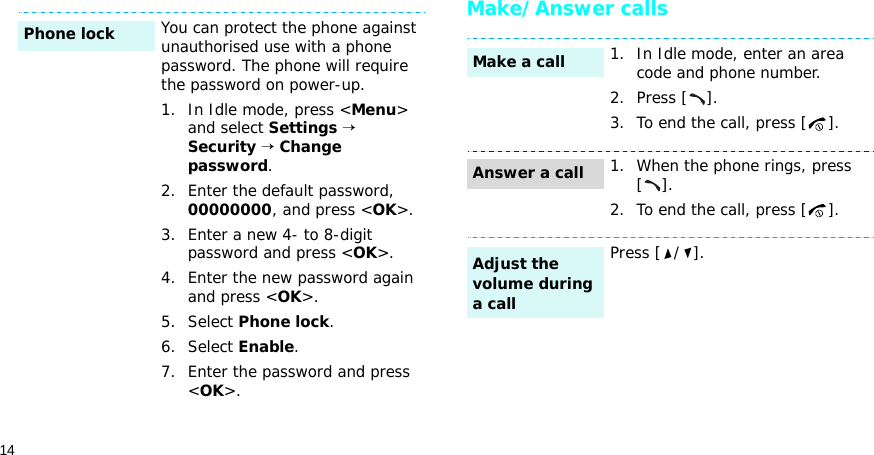 14Make/Answer callsYou can protect the phone against unauthorised use with a phone password. The phone will require the password on power-up.1. In Idle mode, press &lt;Menu&gt; and select Settings → Security → Change password.2. Enter the default password, 00000000, and press &lt;OK&gt;.3. Enter a new 4- to 8-digit password and press &lt;OK&gt;.4. Enter the new password again and press &lt;OK&gt;.5. Select Phone lock.6. Select Enable.7. Enter the password and press &lt;OK&gt;.Phone lock1. In Idle mode, enter an area code and phone number.2. Press [ ].3. To end the call, press [ ].1. When the phone rings, press [].2. To end the call, press [ ].Press [ / ].Make a callAnswer a callAdjust the volume during a call