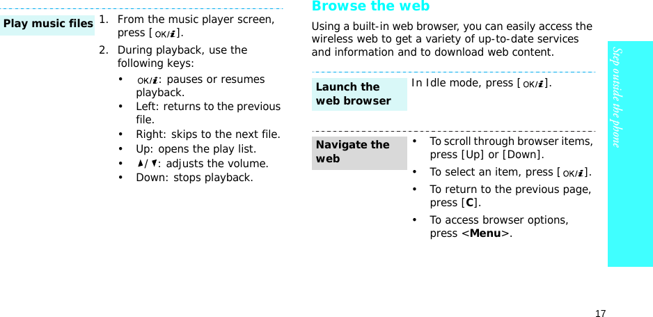 17Step outside the phoneBrowse the webUsing a built-in web browser, you can easily access the wireless web to get a variety of up-to-date services and information and to download web content.1. From the music player screen, press [ ].2. During playback, use the following keys:• : pauses or resumes playback.• Left: returns to the previous file.• Right: skips to the next file.• Up: opens the play list.•/: adjusts the volume.• Down: stops playback.Play music filesIn Idle mode, press [ ].• To scroll through browser items, press [Up] or [Down]. • To select an item, press [ ].• To return to the previous page, press [C].• To access browser options, press &lt;Menu&gt;.Launch the web browserNavigate the web