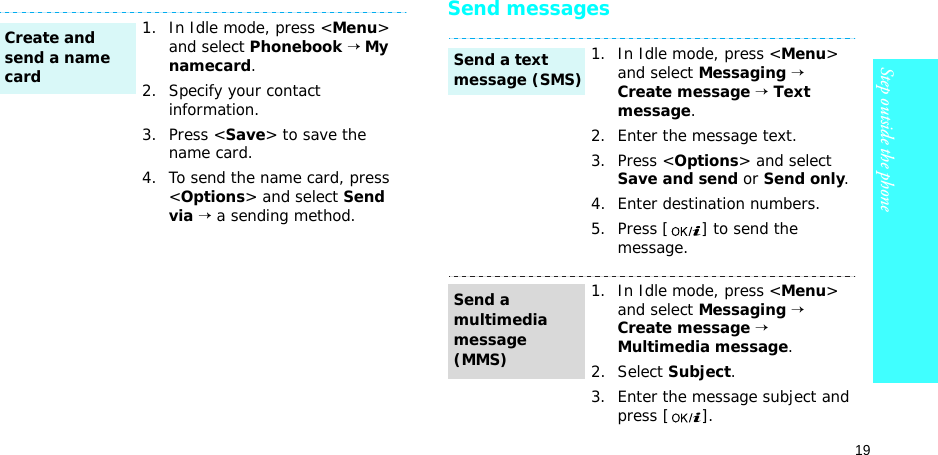 19Step outside the phoneSend messages1. In Idle mode, press &lt;Menu&gt; and select Phonebook → My namecard.2. Specify your contact information.3. Press &lt;Save&gt; to save the name card.4. To send the name card, press &lt;Options&gt; and select Send via → a sending method.Create and send a name card1. In Idle mode, press &lt;Menu&gt; and select Messaging → Create message → Text message.2. Enter the message text.3. Press &lt;Options&gt; and select Save and send or Send only.4. Enter destination numbers.5. Press [ ] to send the message.1. In Idle mode, press &lt;Menu&gt; and select Messaging → Create message → Multimedia message.2. Select Subject.3. Enter the message subject and press [ ].Send a text message (SMS)Send a multimedia message (MMS)
