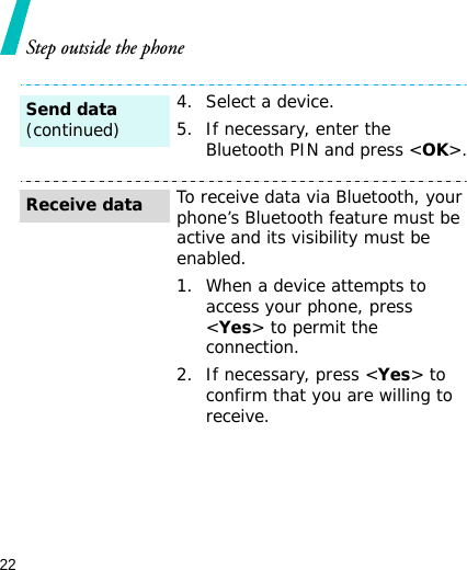 22Step outside the phone4. Select a device.5. If necessary, enter the Bluetooth PIN and press &lt;OK&gt;.To receive data via Bluetooth, your phone’s Bluetooth feature must be active and its visibility must be enabled.1. When a device attempts to access your phone, press &lt;Yes&gt; to permit the connection.2. If necessary, press &lt;Yes&gt; to confirm that you are willing to receive.Send data(continued)Receive data