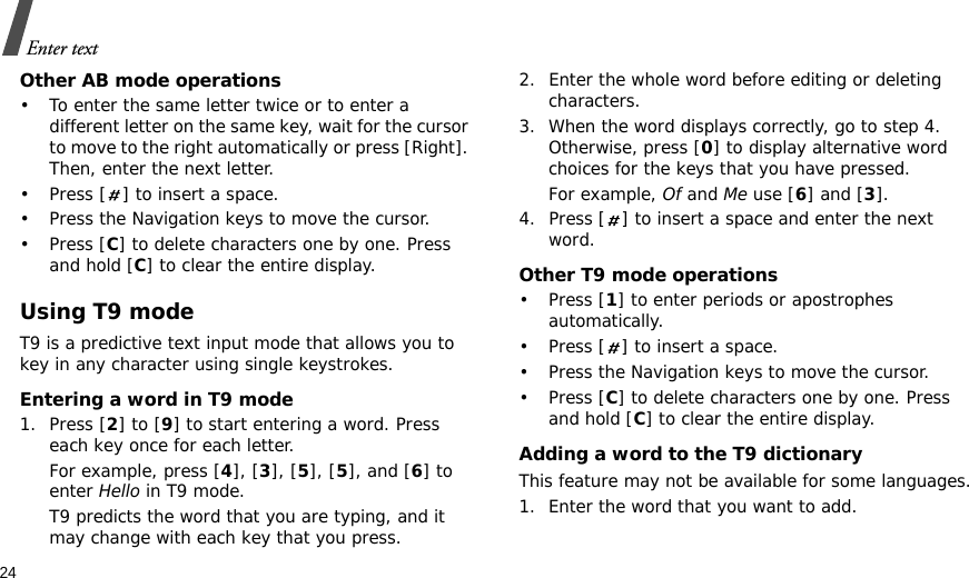 24Enter textOther AB mode operations• To enter the same letter twice or to enter a different letter on the same key, wait for the cursor to move to the right automatically or press [Right]. Then, enter the next letter.• Press [ ] to insert a space.• Press the Navigation keys to move the cursor. •Press [C] to delete characters one by one. Press and hold [C] to clear the entire display.Using T9 modeT9 is a predictive text input mode that allows you to key in any character using single keystrokes.Entering a word in T9 mode1. Press [2] to [9] to start entering a word. Press each key once for each letter. For example, press [4], [3], [5], [5], and [6] to enter Hello in T9 mode. T9 predicts the word that you are typing, and it may change with each key that you press.2. Enter the whole word before editing or deleting characters.3. When the word displays correctly, go to step 4. Otherwise, press [0] to display alternative word choices for the keys that you have pressed. For example, Of and Me use [6] and [3].4. Press [ ] to insert a space and enter the next word.Other T9 mode operations• Press [1] to enter periods or apostrophes automatically.• Press [ ] to insert a space.• Press the Navigation keys to move the cursor. • Press [C] to delete characters one by one. Press and hold [C] to clear the entire display.Adding a word to the T9 dictionaryThis feature may not be available for some languages.1. Enter the word that you want to add.