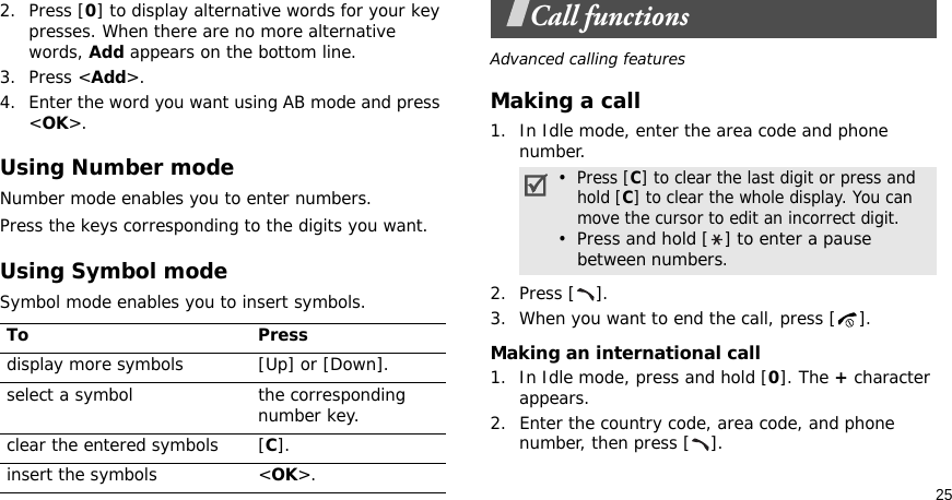 252. Press [0] to display alternative words for your key presses. When there are no more alternative words, Add appears on the bottom line. 3. Press &lt;Add&gt;.4. Enter the word you want using AB mode and press &lt;OK&gt;.Using Number modeNumber mode enables you to enter numbers. Press the keys corresponding to the digits you want.Using Symbol modeSymbol mode enables you to insert symbols.Call functionsAdvanced calling featuresMaking a call1. In Idle mode, enter the area code and phone number.2. Press [ ].3. When you want to end the call, press [ ].Making an international call1. In Idle mode, press and hold [0]. The + character appears.2. Enter the country code, area code, and phone number, then press [ ].To Pressdisplay more symbols [Up] or [Down]. select a symbol the corresponding number key.clear the entered symbols [C]. insert the symbols &lt;OK&gt;.•  Press [C] to clear the last digit or press and   hold [C] to clear the whole display. You can move the cursor to edit an incorrect digit.•  Press and hold [ ] to enter a pause between numbers.