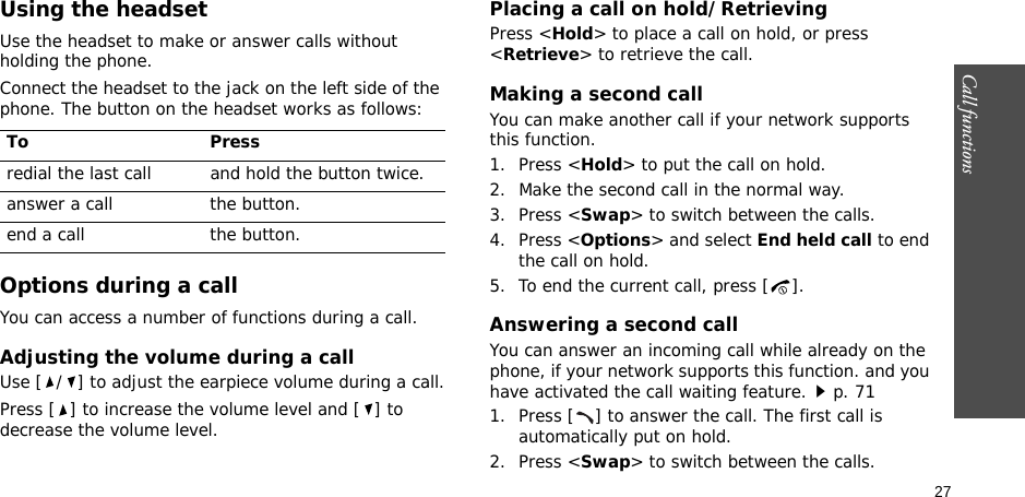 27Call functionsUsing the headsetUse the headset to make or answer calls without holding the phone. Connect the headset to the jack on the left side of the phone. The button on the headset works as follows:Options during a callYou can access a number of functions during a call.Adjusting the volume during a callUse [ / ] to adjust the earpiece volume during a call.Press [ ] to increase the volume level and [ ] to decrease the volume level.Placing a call on hold/RetrievingPress &lt;Hold&gt; to place a call on hold, or press &lt;Retrieve&gt; to retrieve the call.Making a second callYou can make another call if your network supports this function.1. Press &lt;Hold&gt; to put the call on hold.2. Make the second call in the normal way.3. Press &lt;Swap&gt; to switch between the calls.4. Press &lt;Options&gt; and select End held call to end the call on hold.5. To end the current call, press [ ].Answering a second callYou can answer an incoming call while already on the phone, if your network supports this function. and you have activated the call waiting feature.p. 71 1. Press [ ] to answer the call. The first call is automatically put on hold.2. Press &lt;Swap&gt; to switch between the calls.To Pressredial the last call and hold the button twice.answer a call the button.end a call the button.
