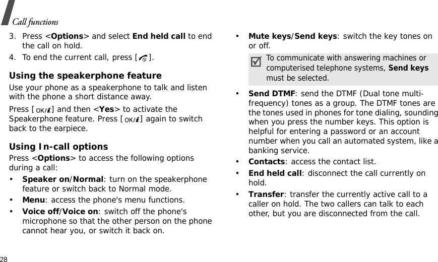 28Call functions3. Press &lt;Options&gt; and select End held call to end the call on hold.4. To end the current call, press [ ].Using the speakerphone featureUse your phone as a speakerphone to talk and listen with the phone a short distance away.Press [ ] and then &lt;Yes&gt; to activate the Speakerphone feature. Press [ ] again to switch back to the earpiece.Using In-call optionsPress &lt;Options&gt; to access the following options during a call:•Speaker on/Normal: turn on the speakerphone feature or switch back to Normal mode.•Menu: access the phone&apos;s menu functions.•Voice off/Voice on: switch off the phone&apos;s microphone so that the other person on the phone cannot hear you, or switch it back on.•Mute keys/Send keys: switch the key tones on or off.•Send DTMF: send the DTMF (Dual tone multi-frequency) tones as a group. The DTMF tones are the tones used in phones for tone dialing, sounding when you press the number keys. This option is helpful for entering a password or an account number when you call an automated system, like a banking service.•Contacts: access the contact list.•End held call: disconnect the call currently on hold.•Transfer: transfer the currently active call to a caller on hold. The two callers can talk to each other, but you are disconnected from the call.To communicate with answering machines or computerised telephone systems, Send keys must be selected.